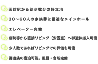 ◆函館駅から徒歩数分の好立地◆30～60人の家族葬に最適なメインホール（椅子席）◆エレベーター完備◆病院等から直接リビング（安置室）へ御遺体搬入可能◆少人数であればリビングでの葬儀も可能◆御遺族の宿泊可能。風呂・台所完備 