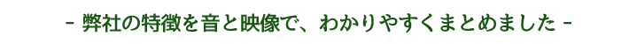 弊社の特徴を音と映像で、わかりやすくまとめました